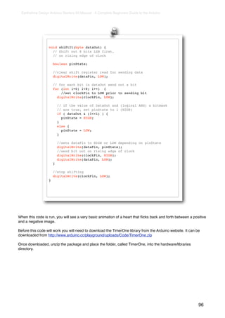 Earthshine Design Arduino Starters Kit Manual - A Complete Beginners Guide to the Arduino




                  void shiftIt(byte dataOut) {
                    // Shift out 8 bits LSB first,
                    // on rising edge of clock

                      boolean pinState;

                      //clear shift register read for sending data
                      digitalWrite(dataPin, LOW);

                      // for each bit in dataOut send out a bit
                      for (int i=0; i<8; i++) {
                          //set clockPin to LOW prior to sending bit
                        digitalWrite(clockPin, LOW);

                          // if the value of DataOut and (logical AND) a bitmask
                          // are true, set pinState to 1 (HIGH)
                          if ( dataOut & (1<<i) ) {
                            pinState = HIGH;
                          }
                          else {!
                            pinState = LOW;
                          }

                          //sets dataPin to HIGH or LOW depending on pinState
                          digitalWrite(dataPin, pinState);
                          //send bit out on rising edge of clock
                          digitalWrite(clockPin, HIGH);
                          digitalWrite(dataPin, LOW);
                      }

                      //stop shifting
                      digitalWrite(clockPin, LOW);
                  }




When this code is run, you will see a very basic animation of a heart that ﬂicks back and forth between a positive
and a negative image.

Before this code will work you will need to download the TimerOne library from the Arduino website. It can be
downloaded from http://www.arduino.cc/playground/uploads/Code/TimerOne.zip

Once downloaded, unzip the package and place the folder, called TimerOne, into the hardware/libraries
directory.




                                                                                                             96
 
