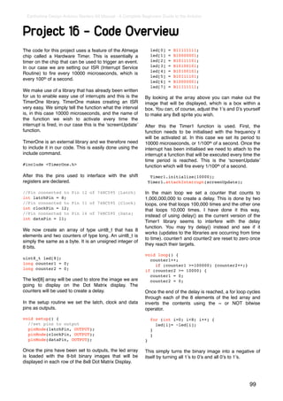 Earthshine Design Arduino Starters Kit Manual - A Complete Beginners Guide to the Arduino



Project 16 - Code Overview
The code for this project uses a feature of the Atmega             led[0]   =   B11111111;
chip called a Hardware Timer. This is essentially a                led[1]   =   B10000001;
timer on the chip that can be used to trigger an event.            led[2]   =   B10111101;
In our case we are setting our ISR (Interrupt Service              led[3]   =   B10100101;
                                                                   led[4]   =   B10100101;
Routine) to ﬁre every 10000 microseconds, which is
                                                                   led[5]   =   B10111101;
every 100th of a second.                                           led[6]   =   B10000001;
                                                                   led[7]   =   B11111111;
We make use of a library that has already been written
for us to enable easy use of interrupts and this is the       By looking at the array above you can make out the
TimerOne library. TimerOne makes creating an ISR              image that will be displayed, which is a box within a
very easy. We simply tell the function what the interval      box. You can, of course, adjust the 1ʼs and 0ʼs yourself
is, in this case 10000 microseconds, and the name of          to make any 8x8 sprite you wish.
the function we wish to activate every time the
interrupt is ﬁred, in our case this is the ʻscreenUpdateʼ     After this the Timer1 function is used. First, the
function.                                                     function needs to be initialised with the frequency it
                                                              will be activated at. In this case we set its period to
TimerOne is an external library and we therefore need         10000 microseconds, or 1/100th of a second. Once the
to include it in our code. This is easily done using the      interrupt has been initialised we need to attach to the
include command.                                              interrupt a function that will be executed every time the
                                                              time period is reached. This is the ʻscreenUpdateʼ
#include <TimerOne.h>                                         function which will ﬁre every 1/100th of a second.

After this the pins used to interface with the shift               Timer1.initialize(10000);
registers are declared.                                           Timer1.attachInterrupt(screenUpdate);

//Pin connected to Pin 12 of 74HC595 (Latch)                  In the main loop we set a counter that counts to
int latchPin = 8;                                             1,000,000,000 to create a delay. This is done by two
//Pin connected to Pin 11 of 74HC595 (Clock)                  loops, one that loops 100,000 times and the other one
int clockPin = 12;                                            that loops 10,000 times. I have done it this way,
//Pin connected to Pin 14 of 74HC595 (Data)
                                                              instead of using delay() as the current version of the
int dataPin = 11;
                                                              Timer1 library seems to interfere with the delay
                                                              function. You may try delay() instead and see if it
We now create an array of type uint8_t that has 8
                                                              works (updates to the libraries are occurring from time
elements and two counters of type long. An uint8_t is
                                                              to time). counter1 and counter2 are reset to zero once
simply the same as a byte. It is an unsigned integer of
                                                              they reach their targets.
8 bits.
                                                              void loop() {
uint8_t led[8];                                                 counter1++;
long counter1 = 0;                                                if (counter1 >=100000) {counter2++;}
long counter2 = 0;                                            if (counter2 >= 10000) {
                                                                counter1 = 0;
The led[8] array will be used to store the image we are         counter2 = 0;
going to display on the Dot Matrix display. The
counters will be used to create a delay.                      Once the end of the delay is reached, a for loop cycles
                                                              through each of the 8 elements of the led array and
In the setup routine we set the latch, clock and data         inverts the contents using the ~ or NOT bitwise
pins as outputs.                                              operator.

void setup() {                                                     for (int i=0; i<8; i++) {
  //set pins to output                                               led[i]= ~led[i];
  pinMode(latchPin, OUTPUT);                                       }
  pinMode(clockPin, OUTPUT);                                       }
  pinMode(dataPin, OUTPUT);                                   }

Once the pins have been set to outputs, the led array         This simply turns the binary image into a negative of
is loaded with the 8-bit binary images that will be           itself by turning all 1ʼs to 0ʼs and all 0ʼs to 1ʼs.
displayed in each row of the 8x8 Dot Matrix Display.



                                                                                                                 99
 