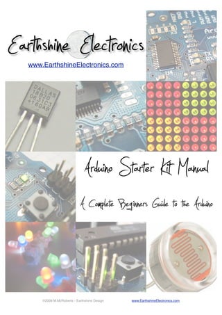 Earthshine Electronics
www.EarthshineElectronics.com

Arduino Starter Kit Manual
A Complete Beginners Guide to the Arduino

©2009 M.McRoberts - Earthshine Design

www.EarthshineElectronics.com

 