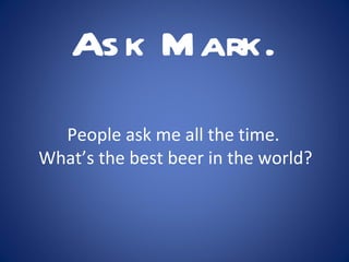 People ask me all the time.  What’s the best beer in the world? Ask Mark. 