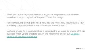 matchcraft // 10
When you input keywords into your ad, you manage your capitalization
based on how you capitalize “Keyword” in various ways.
For example, inputting “{keyword: new houses} will show “new houses.” But
inputting {Keyword: new houses} will show “New houses”.
Evaluate if, and how, capitalization is important to you and be aware of these
nuances when you’re creating ads. In the meantime, check out Google’s
tutorial on capitalization here.
 
