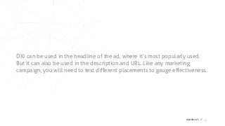 matchcraft // 15
DKI can be used in the headline of the ad, where it’s most popularly used.
But it can also be used in the description and URL. Like any marketing
campaign, you will need to test different placements to gauge effectiveness.
 