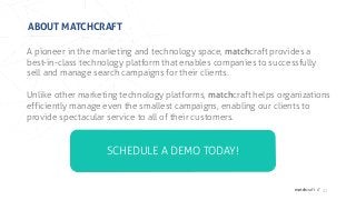 matchcraft //
ABOUT MATCHCRAFT
27
A pioneer in the marketing and technology space, matchcraft provides a
best-in-class technology platform that enables companies to successfully
sell and manage search campaigns for their clients.
Unlike other marketing technology platforms, matchcraft helps organizations
efficiently manage even the smallest campaigns, enabling our clients to
provide spectacular service to all of their customers.
SCHEDULE A DEMO TODAY!
 