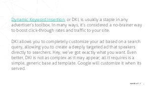 matchcraft // 4
Dynamic Keyword Insertion, or DKI, is usually a staple in any
advertiser’s toolbox. In many ways, it’s considered a no-brainer way
to boost click-through rates and traffic to your site.
DKI allows you to completely customize your ad based on a search
query, allowing you to create a deeply targeted ad that speakers
directly to searchers. Hey, we’ve got exactly what you want. Even
better, DKI is not as complex as it may appear; all it requires is a
simple, generic base ad template. Google will customize it when its
served.
 