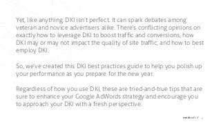 matchcraft // 6
Yet, like anything, DKI isn’t perfect. It can spark debates among
veteran and novice advertisers alike. There’s conflicting opinions on
exactly how to leverage DKI to boost traffic and conversions, how
DKI may or may not impact the quality of site traffic, and how to best
employ DKI.
So, we’ve created this DKI best practices guide to help you polish up
your performance as you prepare for the new year.
Regardless of how you use DKI, these are tried-and-true tips that are
sure to enhance your Google AdWords strategy and encourage you
to approach your DKI with a fresh perspective.
 