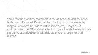 matchcraft // 8
You’re working with 25 characters in the ad headline and 35 in the
body lines of your ad. DKI is not the time to push it. For example,
long-tail keywords DKI can result in some pretty funky ads. In
addition, due to AdWords’ character limit, your long-tail keyword may
get the boot, and AdWords will default to your base generic ad
instead.
 