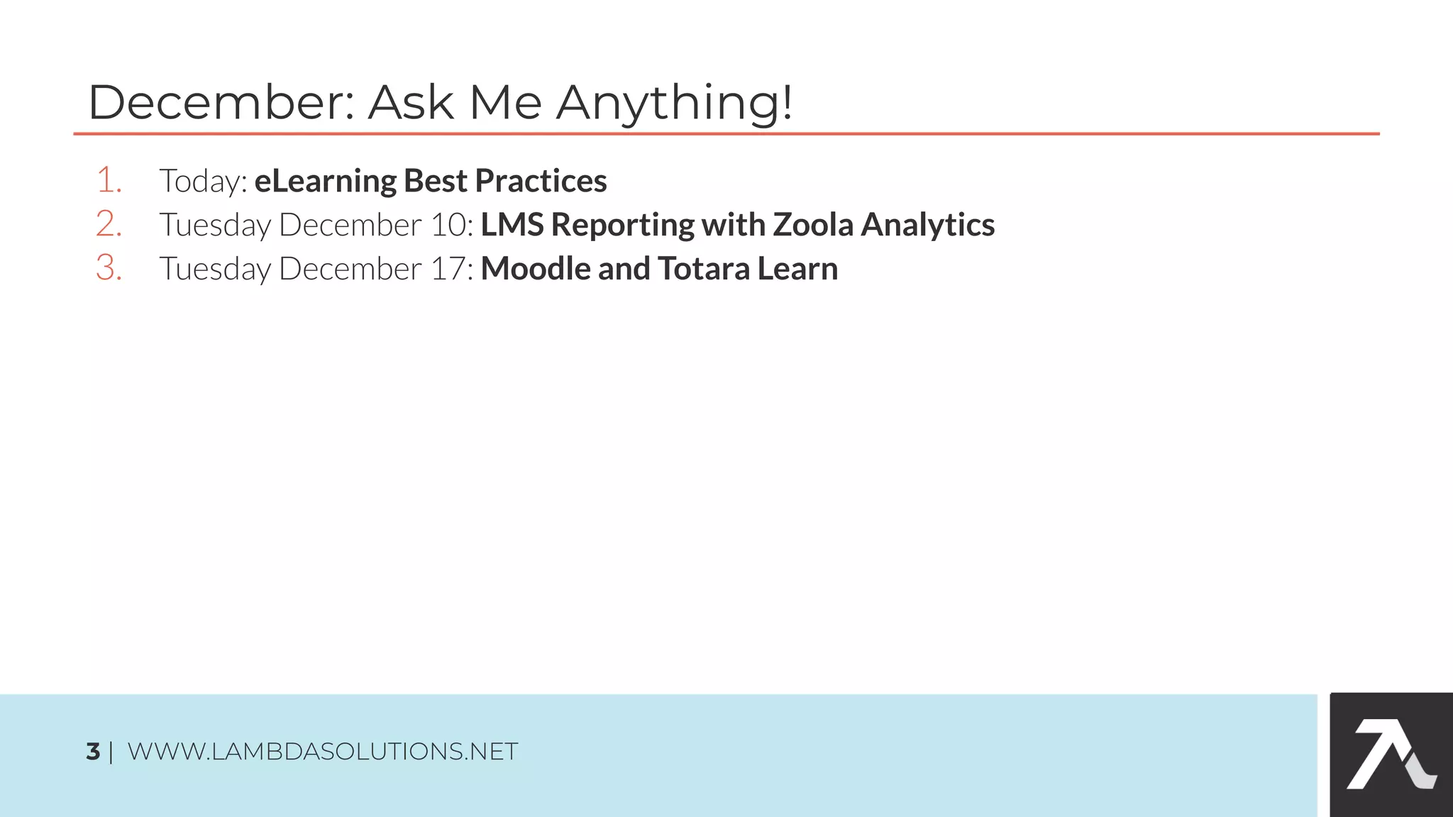 1. Today: eLearning Best Practices
2. Tuesday December 10: LMS Reporting with Zoola Analytics
3. Tuesday December 17: Moodle and Totara Learn
December: Ask Me Anything!
3 | WWW.LAMBDASOLUTIONS.NET
 