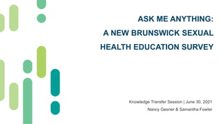 ASK ME ANYTHING:
A NEW BRUNSWICK SEXUAL
HEALTH EDUCATION SURVEY
Knowledge Transfer Session | June 30, 2021
Nancy Gesner & Samantha Fowler
 