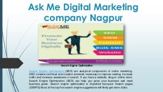 Ask Me Digital Marketing
company Nagpur
Search Engine Optimization (SEO) are analytical components of online marketing.
SEO contains technical and creative elements necessary to improve ranking, increase
traffic and increase awareness in search. If you have a website, blog or online store,
Search Engine Optimization (SEO) can help you grow your business and meet
business goals. Search engine optimization is important because: Search pages
(SERPS) Most of the top five search engine suggestions will likely get more clicks.
Search Engine Optimization
 