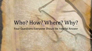 Who? How? Where? Why?
Four Questions Everyone Should Be Able to Answer
 