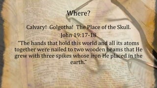 Where?
Calvary! Golgotha! The Place of the Skull.
John 19:17-18
“The hands that hold this world and all its atoms
together were nailed to two wooden beams that He
grew with three spikes whose iron He placed in the
earth.”
 
