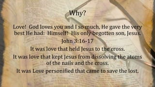 Why?
Love! God loves you and I so much, He gave the very
best He had: Himself! His only begotten son, Jesus.
John 3:16-17
It was love that held Jesus to the cross.
It was love that kept Jesus from dissolving the atoms
of the nails and the cross.
It was Love personified that came to save the lost.
 