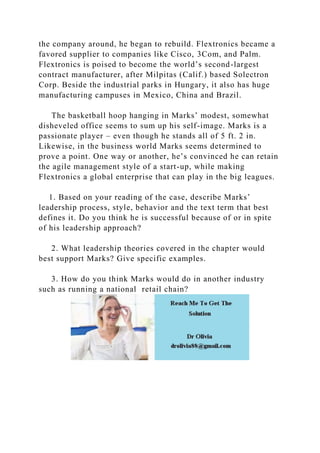 the company around, he began to rebuild. Flextronics became a
favored supplier to companies like Cisco, 3Com, and Palm.
Flextronics is poised to become the world’s second-largest
contract manufacturer, after Milpitas (Calif.) based Solectron
Corp. Beside the industrial parks in Hungary, it also has huge
manufacturing campuses in Mexico, China and Brazil.
The basketball hoop hanging in Marks’ modest, somewhat
disheveled office seems to sum up his self-image. Marks is a
passionate player – even though he stands all of 5 ft. 2 in.
Likewise, in the business world Marks seems determined to
prove a point. One way or another, he’s convinced he can retain
the agile management style of a start-up, while making
Flextronics a global enterprise that can play in the big leagues.
1. Based on your reading of the case, describe Marks’
leadership process, style, behavior and the text term that best
defines it. Do you think he is successful because of or in spite
of his leadership approach?
2. What leadership theories covered in the chapter would
best support Marks? Give specific examples.
3. How do you think Marks would do in another industry
such as running a national retail chain?
 