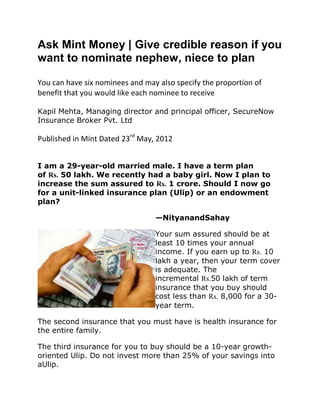 Ask Mint Money | Give credible reason if you
want to nominate nephew, niece to plan

You can have six nominees and may also specify the proportion of
benefit that you would like each nominee to receive

Kapil Mehta, Managing director and principal officer, SecureNow
Insurance Broker Pvt. Ltd

Published in Mint Dated 23rd May, 2012


I am a 29-year-old married male. I have a term plan
of Rs. 50 lakh. We recently had a baby girl. Now I plan to
increase the sum assured to Rs. 1 crore. Should I now go
for a unit-linked insurance plan (Ulip) or an endowment
plan?

                                 —NityanandSahay

                                 Your sum assured should be at
                                 least 10 times your annual
                                 income. If you earn up to Rs. 10
                                 lakh a year, then your term cover
                                 is adequate. The
                                 incremental Rs.50 lakh of term
                                 insurance that you buy should
                                 cost less than Rs. 8,000 for a 30-
                                 year term.

The second insurance that you must have is health insurance for
the entire family.

The third insurance for you to buy should be a 10-year growth-
oriented Ulip. Do not invest more than 25% of your savings into
aUlip.
 