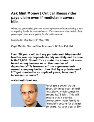 Ask Mint Money | Critical illness rider
pays claim even if mediclaim covers
bills
When you get married, you can increase your cover by purchasing a new
term policy for the incremental cover. If term rates continue to fall, then
you can purchase a new policy for the entire amount

Published in Mint Dated 8th May, 2012

Kapil Mehta, SecureNow Insurance Broker Pvt Ltd


I am 28 years old and my parents and 16-year-old
brother are my dependents. My monthly net income
is Rs62,000. Should I calculate the amount of cover
based on my income or on the number of
dependents? Is insurance from a government-
owned company better than that by a private one?
If I get married in a couple of years, how can I
increase the cover?

—KishanSrivastava

                                    Purchase a cover that is
                                    about 10 times your annual
                                    net salary, which comes to
                                    around Rs75 lakh. This will
                                    ensure that if you die
                                    prematurely, your family is
                                    financially secure for at least
                                    10 years. At your age, a 30-
 