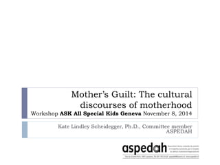 Mother’s Guilt: The cultural
discourses of motherhood
Workshop ASK All Special Kids Geneva November 8, 2014
Kate Lindley Scheidegger, Ph.D., Committee member
ASPEDAH
 