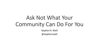 Ask	Not	What	Your	
Community	Can	Do	For	You
Stephen	R.	Walli
@stephenrwalli
 