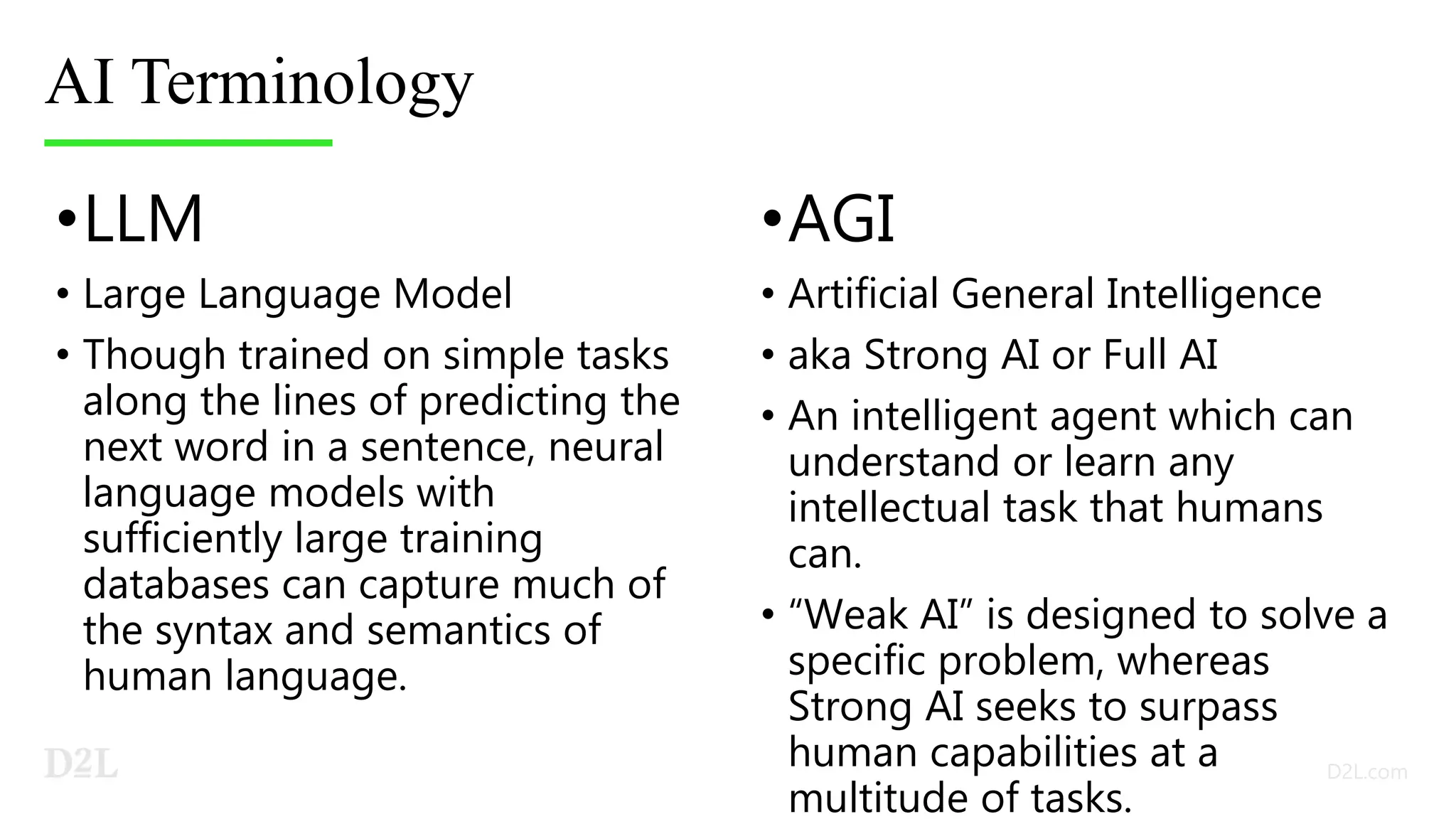 AI Terminology
•LLM
• Large Language Model
• Though trained on simple tasks
along the lines of predicting the
next word in a sentence, neural
language models with
sufficiently large training
databases can capture much of
the syntax and semantics of
human language.
•AGI
• Artificial General Intelligence
• aka Strong AI or Full AI
• An intelligent agent which can
understand or learn any
intellectual task that humans
can.
• “Weak AI” is designed to solve a
specific problem, whereas
Strong AI seeks to surpass
human capabilities at a
multitude of tasks.
 