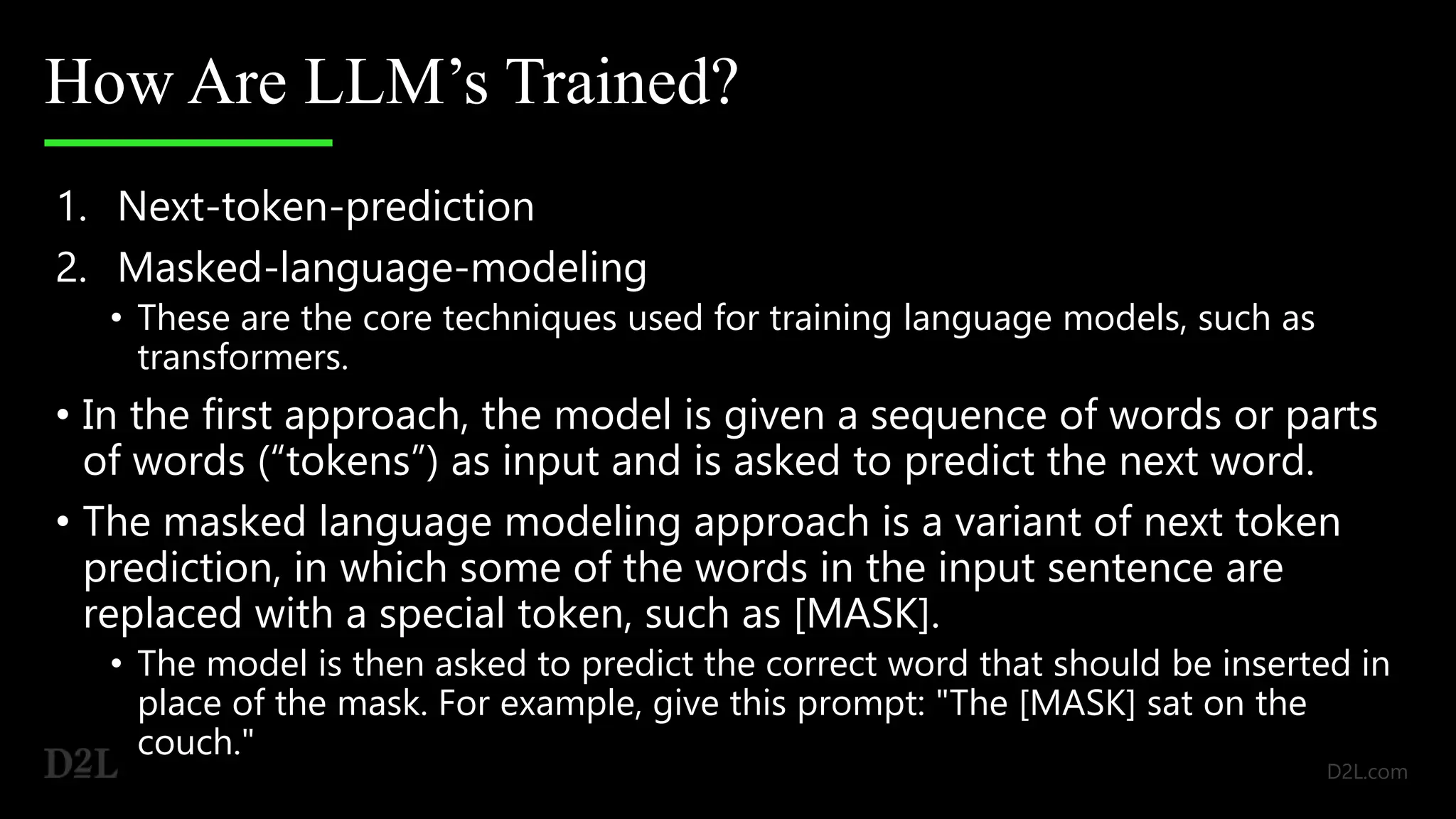 How Are LLM’s Trained?
1. Next-token-prediction
2. Masked-language-modeling
• These are the core techniques used for training language models, such as
transformers.
• In the first approach, the model is given a sequence of words or parts
of words (“tokens”) as input and is asked to predict the next word.
• The masked language modeling approach is a variant of next token
prediction, in which some of the words in the input sentence are
replaced with a special token, such as [MASK].
• The model is then asked to predict the correct word that should be inserted in
place of the mask. For example, give this prompt: "The [MASK] sat on the
couch."
 