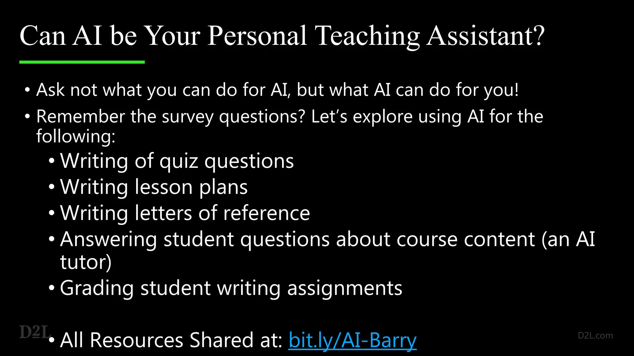 Can AI be Your Personal Teaching Assistant?
• Ask not what you can do for AI, but what AI can do for you!
• Remember the survey questions? Let’s explore using AI for the
following:
• Writing of quiz questions
• Writing lesson plans
• Writing letters of reference
• Answering student questions about course content (an AI
tutor)
• Grading student writing assignments
• All Resources Shared at: bit.ly/AI-Barry
 