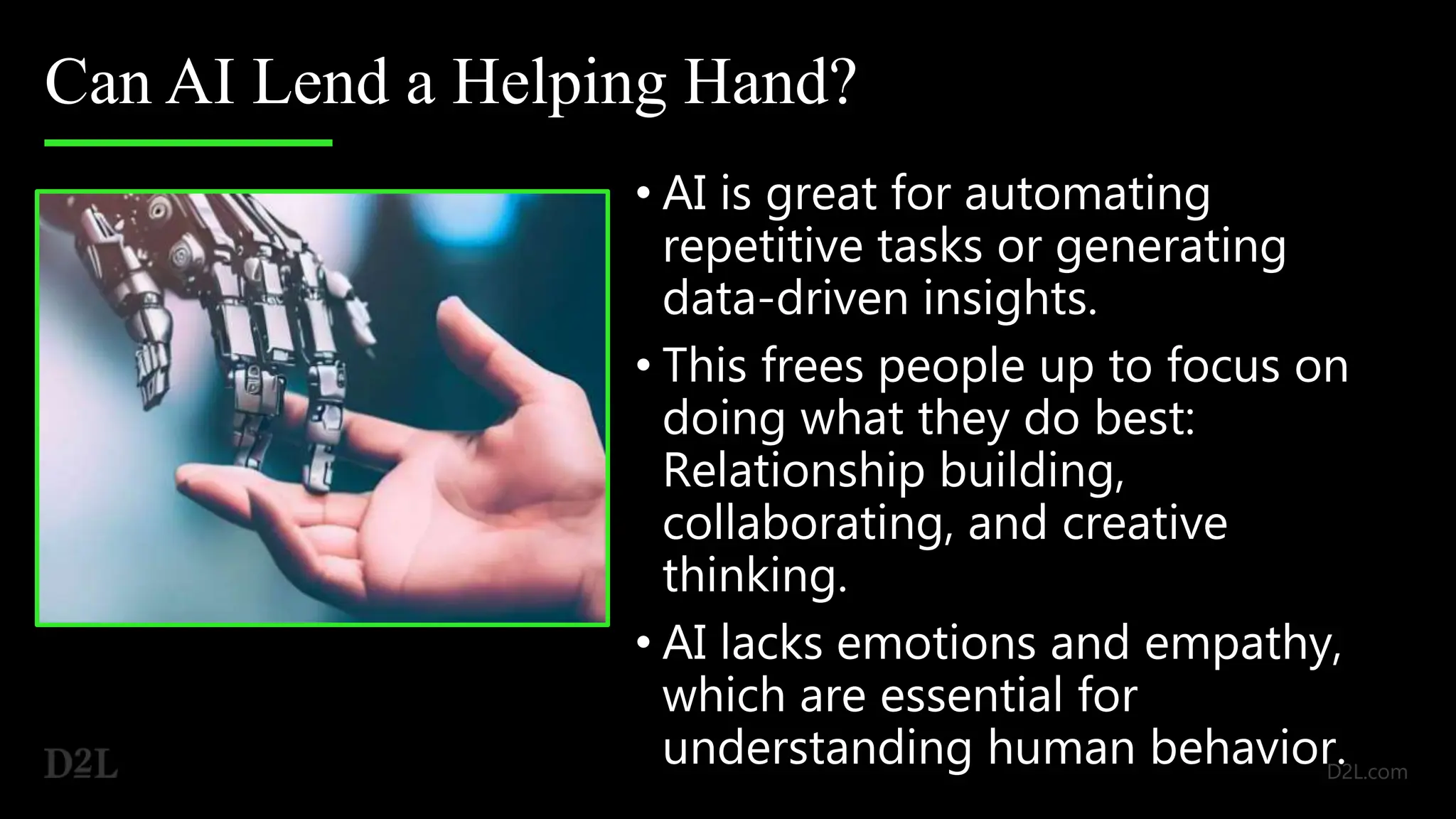 Can AI Lend a Helping Hand?
• AI is great for automating
repetitive tasks or generating
data-driven insights.
• This frees people up to focus on
doing what they do best:
Relationship building,
collaborating, and creative
thinking.
• AI lacks emotions and empathy,
which are essential for
understanding human behavior.
 
