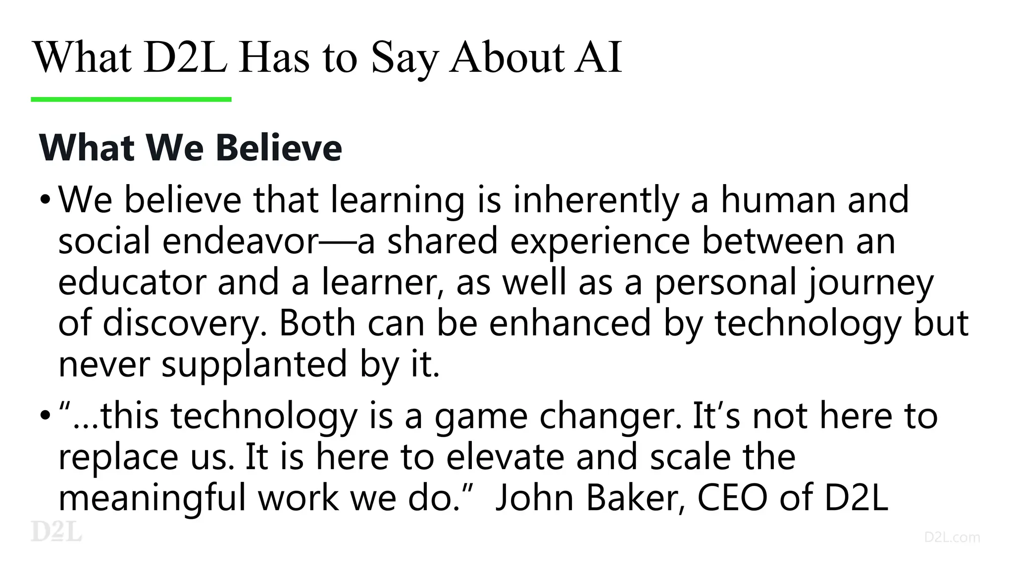 What D2L Has to Say About AI
What We Believe
•We believe that learning is inherently a human and
social endeavor—a shared experience between an
educator and a learner, as well as a personal journey
of discovery. Both can be enhanced by technology but
never supplanted by it.
•“…this technology is a game changer. It’s not here to
replace us. It is here to elevate and scale the
meaningful work we do.” John Baker, CEO of D2L
 
