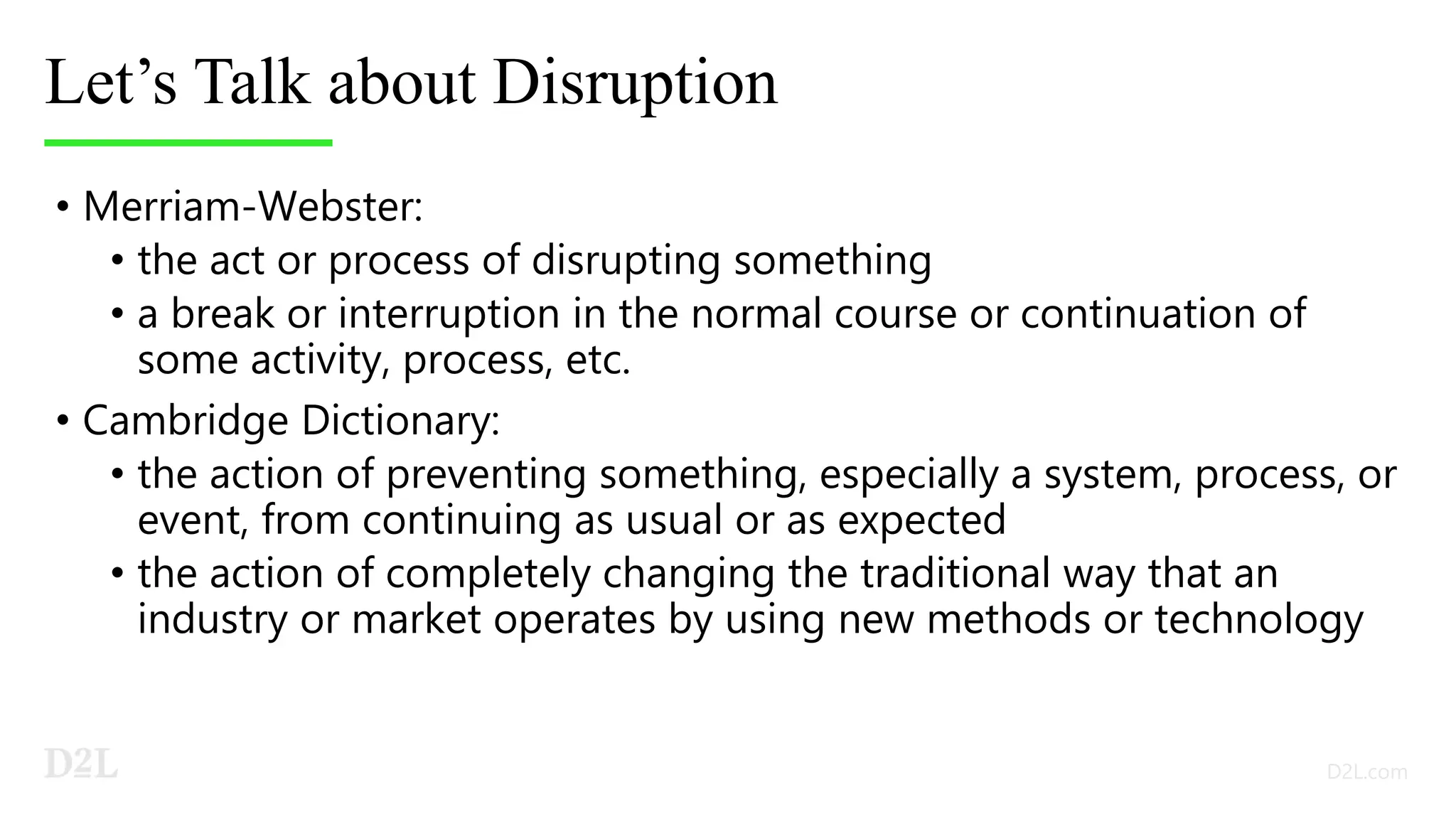 Let’s Talk about Disruption
• Merriam-Webster:
• the act or process of disrupting something
• a break or interruption in the normal course or continuation of
some activity, process, etc.
• Cambridge Dictionary:
• the action of preventing something, especially a system, process, or
event, from continuing as usual or as expected
• the action of completely changing the traditional way that an
industry or market operates by using new methods or technology
 