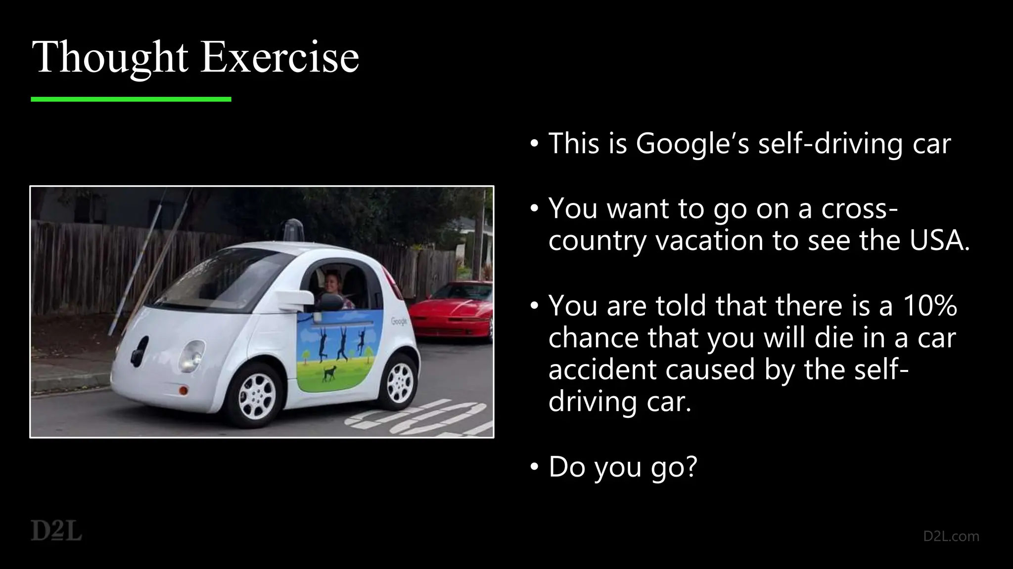 Thought Exercise
• This is Google’s self-driving car
• You want to go on a cross-
country vacation to see the USA.
• You are told that there is a 10%
chance that you will die in a car
accident caused by the self-
driving car.
• Do you go?
 