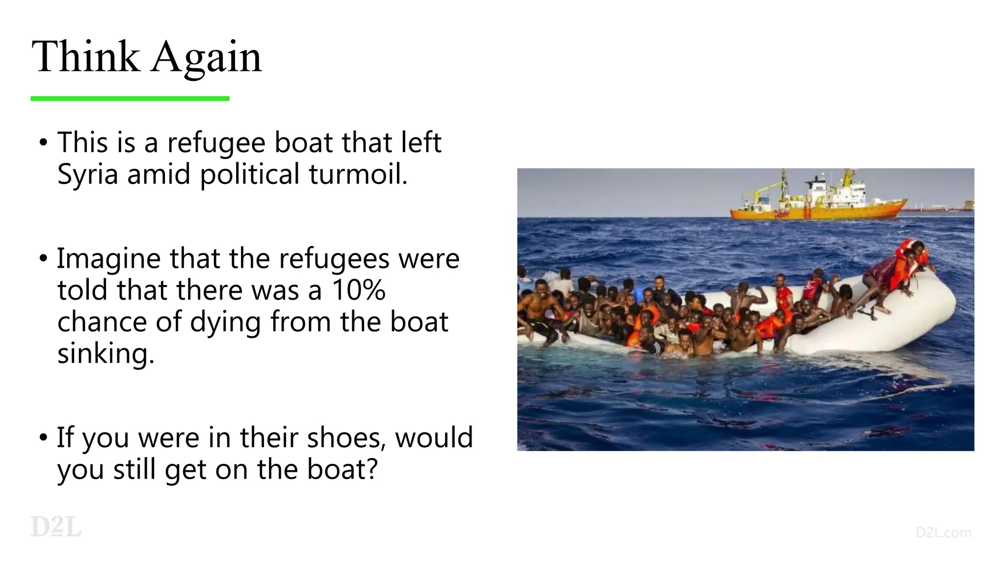 Think Again
• This is a refugee boat that left
Syria amid political turmoil.
• Imagine that the refugees were
told that there was a 10%
chance of dying from the boat
sinking.
• If you were in their shoes, would
you still get on the boat?
 