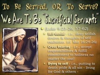 ! (Luke 9:23-26; 57-62)
✴ Self denial - i.e., deny selfish
desires & thoughts of self
exaltation. (cf. Mat 16:24-26)
✴ Cross bearing - i.e., accept
responsibilities & fulfill
commitment to holiness no
matter the cost!
✴ Dying to self - i.e., putting to
death pride & all sin - living
for God & others -

 