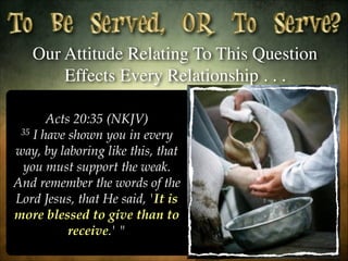 Our Attitude Relating To This Question
Effects Every Relationship . . .
Acts 20:35 (NKJV)
35 I have shown you in every
way, by laboring like this, that
you must support the weak.
And remember the words of the
Lord Jesus, that He said, 'It is
more blessed to give than to
receive.' "

 