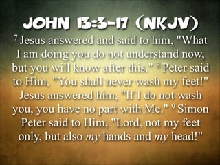 John 13:3-17 (NKJV)
7 Jesus

answered and said to him, "What
I am doing you do not understand now,
8 Peter said
but you will know after this."
to Him, "You shall never wash my feet!"
Jesus answered him, "If I do not wash
9 Simon
you, you have no part with Me."
Peter said to Him, "Lord, not my feet
only, but also my hands and my head!"

 