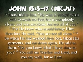 John 13:3-17 (NKJV)
10 Jesus

said to him, "He who is bathed needs
only to wash his feet, but is completely
clean; and you are clean, but not all of you."
11 For He knew who would betray Him;
12
therefore He said, "You are not all clean."
So when He had washed their feet, taken His
garments, and sat down again, He said to
them, "Do you know what I have done to
13 You call me Teacher and Lord, and
you?
you say well, for so I am.

 