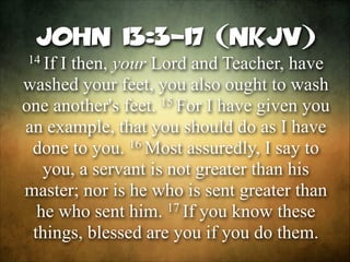 John 13:3-17 (NKJV)
14 If

I then, your Lord and Teacher, have
washed your feet, you also ought to wash
15 For I have given you
one another's feet.
an example, that you should do as I have
16 Most assuredly, I say to
done to you.
you, a servant is not greater than his
master; nor is he who is sent greater than
17 If you know these
he who sent him.
things, blessed are you if you do them.

 