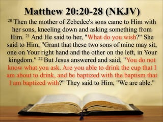 Matthew 20:20-28 (NKJV)
20 Then

the mother of Zebedee's sons came to Him with
her sons, kneeling down and asking something from
Him. 21 And He said to her, "What do you wish?" She
said to Him, "Grant that these two sons of mine may sit,
one on Your right hand and the other on the left, in Your
kingdom." 22 But Jesus answered and said, "You do not
know what you ask. Are you able to drink the cup that I
am about to drink, and be baptized with the baptism that
I am baptized with?" They said to Him, "We are able."

 