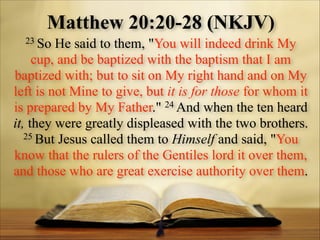 Matthew 20:20-28 (NKJV)
23 So

He said to them, "You will indeed drink My
cup, and be baptized with the baptism that I am
baptized with; but to sit on My right hand and on My
left is not Mine to give, but it is for those for whom it
24 And when the ten heard
is prepared by My Father."
it, they were greatly displeased with the two brothers.
25 But Jesus called them to Himself and said, "You
know that the rulers of the Gentiles lord it over them,
and those who are great exercise authority over them.

 