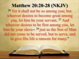 Matthew 20:20-28 (NKJV)
26 Yet

it shall not be so among you; but
whoever desires to become great among
27 And
you, let him be your servant.
whoever desires to be first among you, let
28 just as the Son of Man
him be your slave-did not come to be served, but to serve, and
to give His life a ransom for many."

 
