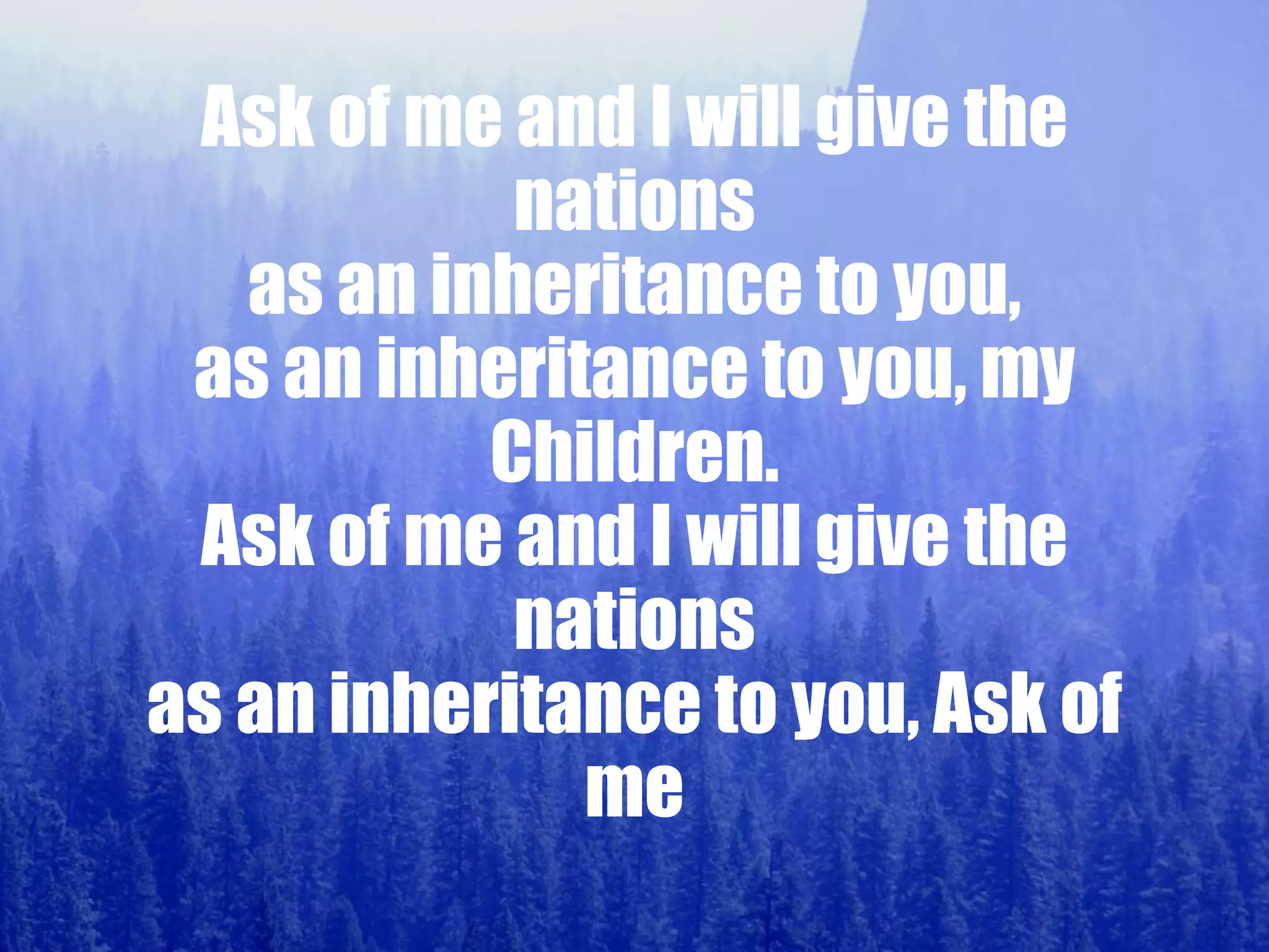 Ask of me and I will give the
nations
as an inheritance to you,
as an inheritance to you, my
Children.
Ask of me and I will give the
nations
as an inheritance to you, Ask of
me