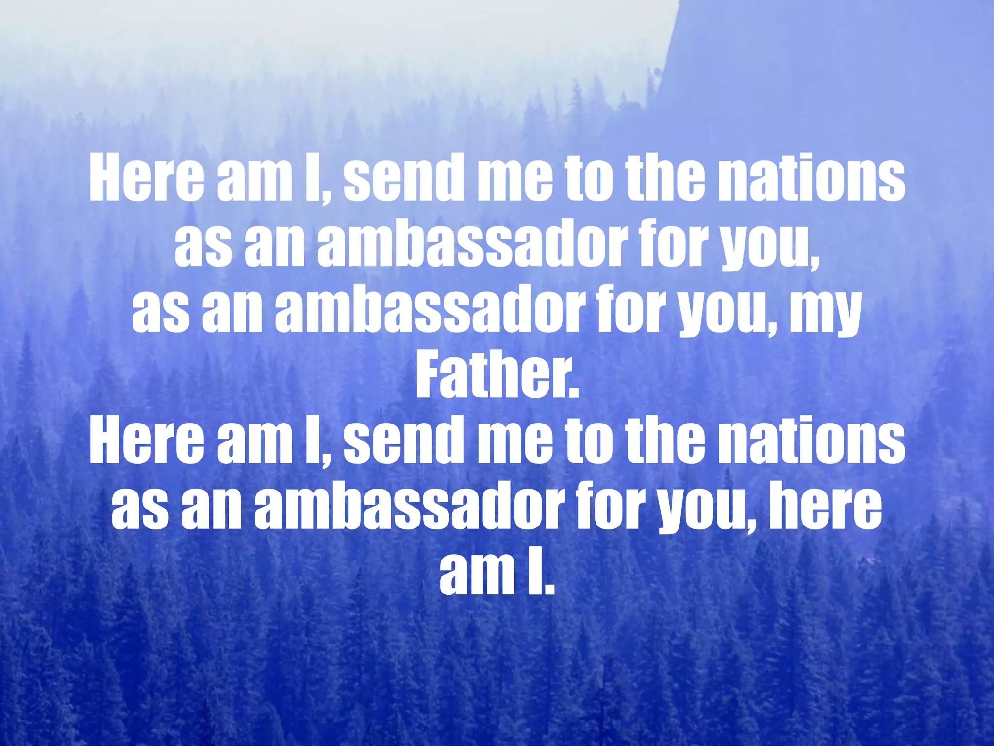 Here am I, send me to the nations
as an ambassador for you,
as an ambassador for you, my
Father.
Here am I, send me to the nations
as an ambassador for you, here
am I.