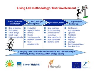 Living Lab methodology / User involvement



Ideas, problem         R&D, design,                            Supervision,
                                        Experiment, tests
  defination         development                              Follow up

Real problems        Evaluation          New learning        Continuous
Discussions          Argumentation       Understanding       improvements
Small things         Priority            Increased eco-      Updates
Small steps          Choice              conscious           Feedback
Listen sensitively   Improvements        New experience      Validation
                     Problem solution    New behaviour       Reports
                     User                Benefit, profit     Displays
                     requirements                            Recommendations
                                                             Best Practices

            Changing user’s attitude and behaviour and the new way of
             thinking, living, working within energy saving
 