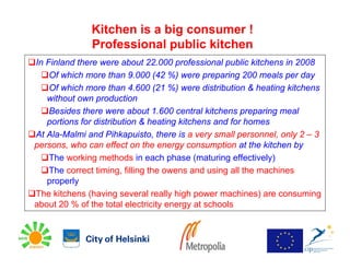 Kitchen is a big consumer !
              Professional public kitchen
In Finland there were about 22.000 professional public kitchens in 2008
    Of which more than 9.000 (42 %) were preparing 200 meals per day
    Of which more than 4.600 (21 %) were distribution & heating kitchens
   without own production
    Besides there were about 1.600 central kitchens preparing meal
   portions for distribution & heating kitchens and for homes
At Ala-Malmi and Pihkapuisto, there is a very small personnel, only 2 – 3
persons, who can effect on the energy consumption at the kitchen by
    The working methods in each phase (maturing effectively)
    The correct timing, filling the owens and using all the machines
   properly
The kitchens (having several really high power machines) are consuming
about 20 % of the total electricity energy at schools
 