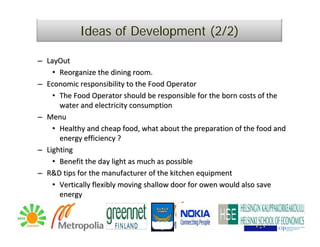 Ideas of Development (2/2)

– LayOut
    • Reorganize the dining room.
– Economic responsibility to the Food Operator
    • The Food Operator should be responsible for the born costs of the 
      water and electricity consumption
– Menu
    • Healthy and cheap food, what about the preparation of the food and 
      energy efficiency ?
– Lighting
    • Benefit the day light as much as possible
– R&D tips for the manufacturer of the kitchen equipment
    • Vertically flexibly moving shallow door for owen would also save
      energy
 