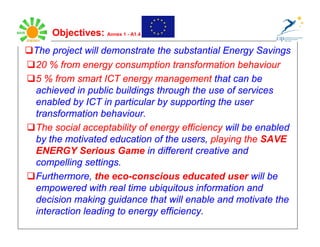 Objectives: Annex 1 - A1.4 2
The project will demonstrate the substantial Energy Savings
20 % from energy consumption transformation behaviour
5 % from smart ICT energy management that can be
achieved in public buildings through the use of services
enabled by ICT in particular by supporting the user
transformation behaviour.
The social acceptability of energy efficiency will be enabled
by the motivated education of the users, playing the SAVE
ENERGY Serious Game in different creative and
compelling settings.
Furthermore, the eco-conscious educated user will be
empowered with real time ubiquitous information and
decision making guidance that will enable and motivate the
interaction leading to energy efficiency.
 