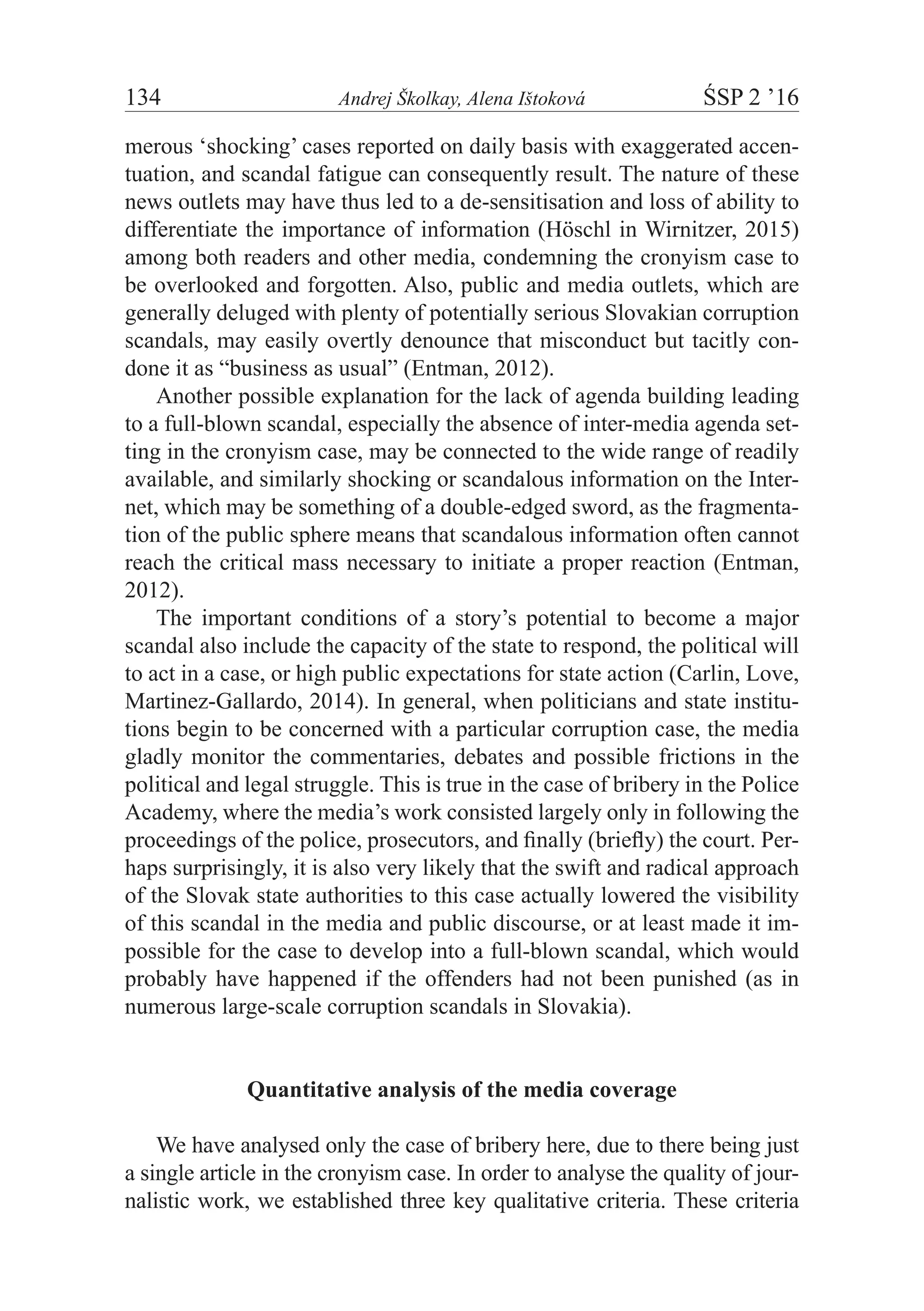 134	 Andrej Školkay, Alena Ištoková	 ŚSP 2 ’16
merous ‘shocking’ cases reported on daily basis with exaggerated accen-
tuation, and scandal fatigue can consequently result. The nature of these
news outlets may have thus led to a de-sensitisation and loss of ability to
differentiate the importance of information (Höschl in Wirnitzer, 2015)
among both readers and other media, condemning the cronyism case to
be overlooked and forgotten. Also, public and media outlets, which are
generally deluged with plenty of potentially serious Slovakian corruption
scandals, may easily overtly denounce that misconduct but tacitly con-
done it as “business as usual” (Entman, 2012).
Another possible explanation for the lack of agenda building leading
to a full-blown scandal, especially the absence of inter-media agenda set-
ting in the cronyism case, may be connected to the wide range of readily
available, and similarly shocking or scandalous information on the Inter-
net, which may be something of a double-edged sword, as the fragmenta-
tion of the public sphere means that scandalous information often cannot
reach the critical mass necessary to initiate a proper reaction (Entman,
2012).
The important conditions of a story’s potential to become a major
scandal also include the capacity of the state to respond, the political will
to act in a case, or high public expectations for state action (Carlin, Love,
Martinez-Gallardo, 2014). In general, when politicians and state institu-
tions begin to be concerned with a particular corruption case, the media
gladly monitor the commentaries, debates and possible frictions in the
political and legal struggle. This is true in the case of bribery in the Police
Academy, where the media’s work consisted largely only in following the
proceedings of the police, prosecutors, and finally (briefly) the court. Per-
haps surprisingly, it is also very likely that the swift and radical approach
of the Slovak state authorities to this case actually lowered the visibility
of this scandal in the media and public discourse, or at least made it im-
possible for the case to develop into a full-blown scandal, which would
probably have happened if the offenders had not been punished (as in
numerous large-scale corruption scandals in Slovakia).
Quantitative analysis of the media coverage
We have analysed only the case of bribery here, due to there being just
a single article in the cronyism case. In order to analyse the quality of jour-
nalistic work, we established three key qualitative criteria. These criteria
 