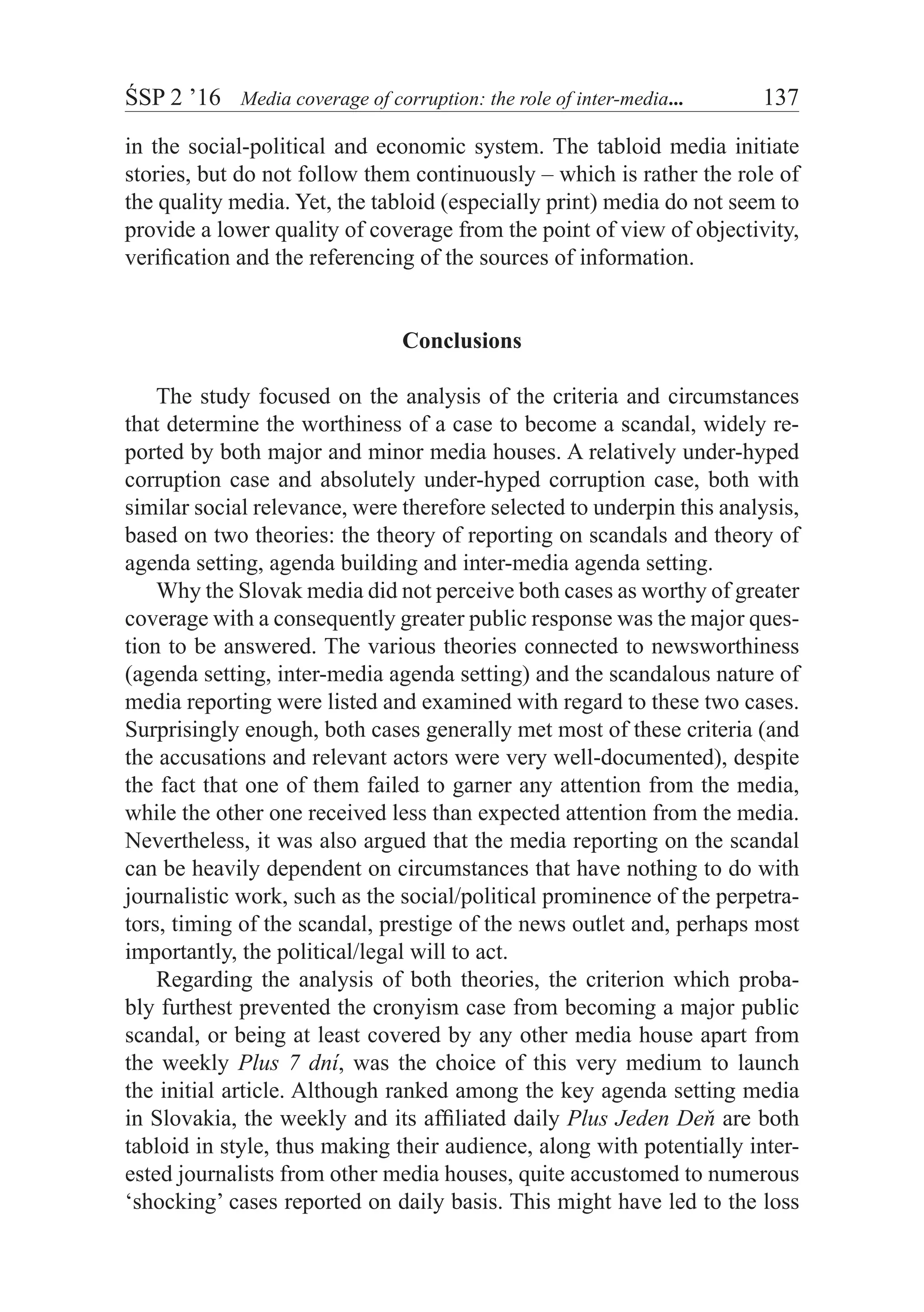 ŚSP 2 ’16	 Media coverage of corruption: the role of inter-media...	 137
in the social-political and economic system. The tabloid media initiate
stories, but do not follow them continuously – which is rather the role of
the quality media. Yet, the tabloid (especially print) media do not seem to
provide a lower quality of coverage from the point of view of objectivity,
verification and the referencing of the sources of information.
Conclusions
The study focused on the analysis of the criteria and circumstances
that determine the worthiness of a case to become a scandal, widely re-
ported by both major and minor media houses. A relatively under-hyped
corruption case and absolutely under-hyped corruption case, both with
similar social relevance, were therefore selected to underpin this analysis,
based on two theories: the theory of reporting on scandals and theory of
agenda setting, agenda building and inter-media agenda setting.
Why the Slovak media did not perceive both cases as worthy of greater
coverage with a consequently greater public response was the major ques-
tion to be answered. The various theories connected to newsworthiness
(agenda setting, inter-media agenda setting) and the scandalous nature of
media reporting were listed and examined with regard to these two cases.
Surprisingly enough, both cases generally met most of these criteria (and
the accusations and relevant actors were very well-documented), despite
the fact that one of them failed to garner any attention from the media,
while the other one received less than expected attention from the media.
Nevertheless, it was also argued that the media reporting on the scandal
can be heavily dependent on circumstances that have nothing to do with
journalistic work, such as the social/political prominence of the perpetra-
tors, timing of the scandal, prestige of the news outlet and, perhaps most
importantly, the political/legal will to act.
Regarding the analysis of both theories, the criterion which proba-
bly furthest prevented the cronyism case from becoming a major public
scandal, or being at least covered by any other media house apart from
the weekly Plus 7 dní, was the choice of this very medium to launch
the initial article. Although ranked among the key agenda setting media
in Slovakia, the weekly and its affiliated daily Plus Jeden Deň are both
tabloid in style, thus making their audience, along with potentially inter-
ested journalists from other media houses, quite accustomed to numerous
‘shocking’ cases reported on daily basis. This might have led to the loss
 