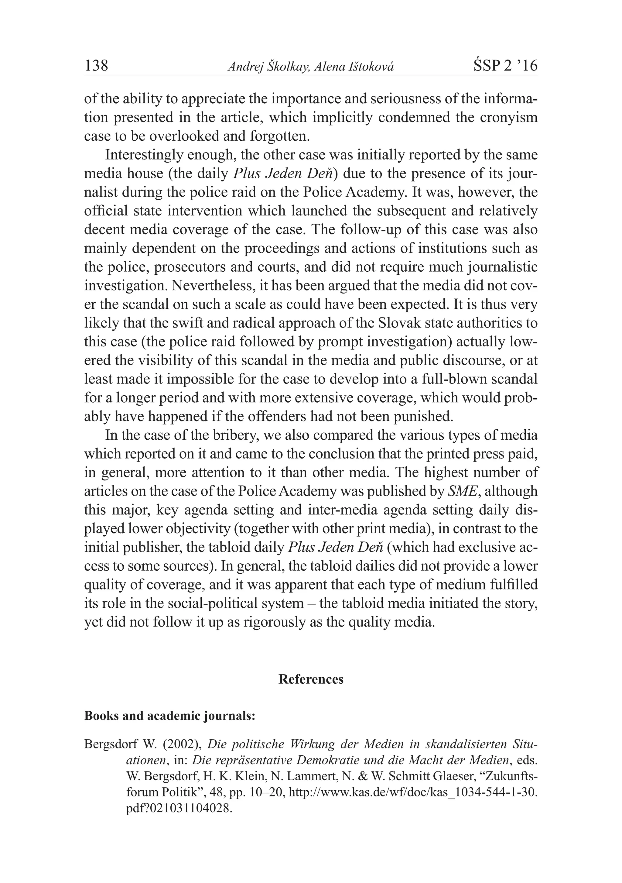 138	 Andrej Školkay, Alena Ištoková	 ŚSP 2 ’16
of the ability to appreciate the importance and seriousness of the informa-
tion presented in the article, which implicitly condemned the cronyism
case to be overlooked and forgotten.
Interestingly enough, the other case was initially reported by the same
media house (the daily Plus Jeden Deň) due to the presence of its jour-
nalist during the police raid on the Police Academy. It was, however, the
official state intervention which launched the subsequent and relatively
decent media coverage of the case. The follow-up of this case was also
mainly dependent on the proceedings and actions of institutions such as
the police, prosecutors and courts, and did not require much journalistic
investigation. Nevertheless, it has been argued that the media did not cov-
er the scandal on such a scale as could have been expected. It is thus very
likely that the swift and radical approach of the Slovak state authorities to
this case (the police raid followed by prompt investigation) actually low-
ered the visibility of this scandal in the media and public discourse, or at
least made it impossible for the case to develop into a full-blown scandal
for a longer period and with more extensive coverage, which would prob-
ably have happened if the offenders had not been punished.
In the case of the bribery, we also compared the various types of media
which reported on it and came to the conclusion that the printed press paid,
in general, more attention to it than other media. The highest number of
articles on the case of the PoliceAcademy was published by SME, although
this major, key agenda setting and inter-media agenda setting daily dis-
played lower objectivity (together with other print media), in contrast to the
initial publisher, the tabloid daily Plus Jeden Deň (which had exclusive ac-
cess to some sources). In general, the tabloid dailies did not provide a lower
quality of coverage, and it was apparent that each type of medium fulfilled
its role in the social-political system – the tabloid media initiated the story,
yet did not follow it up as rigorously as the quality media.
References
Books and academic journals:
Bergsdorf W. (2002), Die politische Wirkung der Medien in skandalisierten Situ-
ationen, in: Die repräsentative Demokratie und die Macht der Medien, eds.
W. Bergsdorf, H. K. Klein, N. Lammert, N. & W. Schmitt Glaeser, “Zukunfts-
forum Politik”, 48, pp. 10–20, http://www.kas.de/wf/doc/kas_1034-544-1-30.
pdf?021031104028.
 