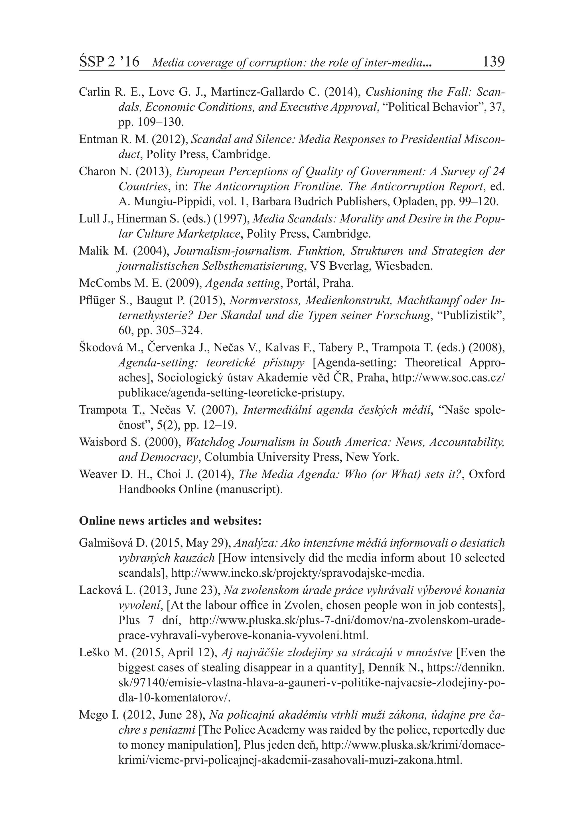 ŚSP 2 ’16	 Media coverage of corruption: the role of inter-media...	 139
Carlin R. E., Love G. J., Martinez-Gallardo C. (2014), Cushioning the Fall: Scan-
dals, Economic Conditions, and Executive Approval, “Political Behavior”, 37,
pp. 109–130.
Entman R. M. (2012), Scandal and Silence: Media Responses to Presidential Miscon-
duct, Polity Press, Cambridge.
Charon N. (2013), European Perceptions of Quality of Government: A Survey of 24
Countries, in: The Anticorruption Frontline. The Anticorruption Report, ed.
A. Mungiu-Pippidi, vol. 1, Barbara Budrich Publishers, Opladen, pp. 99–120.
Lull J., Hinerman S. (eds.) (1997), Media Scandals: Morality and Desire in the Popu-
lar Culture Marketplace, Polity Press, Cambridge.
Malik M. (2004), Journalism-journalism. Funktion, Strukturen und Strategien der
journalistischen Selbsthematisierung, VS Bverlag, Wiesbaden.
McCombs M. E. (2009), Agenda setting, Portál, Praha.
Pflüger S., Baugut P. (2015), Normverstoss, Medienkonstrukt, Machtkampf oder In-
ternethysterie? Der Skandal und die Typen seiner Forschung, “Publizistik”,
60, pp. 305–324.
Škodová M., Červenka J., Nečas V., Kalvas F., Tabery P., Trampota T. (eds.) (2008),
Agenda-setting: teoretické přístupy [Agenda-setting: Theoretical Appro-
aches], Sociologický ústav Akademie věd ČR, Praha, http://www.soc.cas.cz/
publikace/agenda-setting-teoreticke-pristupy.
Trampota T., Nečas V. (2007), Intermediální agenda českých médií, “Naše spole-
čnost”, 5(2), pp. 12–19.
Waisbord S. (2000), Watchdog Journalism in South America: News, Accountability,
and Democracy, Columbia University Press, New York.
Weaver D. H., Choi J. (2014), The Media Agenda: Who (or What) sets it?, Oxford
Handbooks Online (manuscript).
Online news articles and websites:
Galmišová D. (2015, May 29), Analýza: Ako intenzívne médiá informovali o desiatich
vybraných kauzách [How intensively did the media inform about 10 selected
scandals], http://www.ineko.sk/projekty/spravodajske-media.
Lacková L. (2013, June 23), Na zvolenskom úrade práce vyhrávali výberové konania
vyvolení, [At the labour office in Zvolen, chosen people won in job contests],
Plus 7 dní, http://www.pluska.sk/plus-7-dni/domov/na-zvolenskom-urade-
prace-vyhravali-vyberove-konania-vyvoleni.html.
Leško M. (2015, April 12), Aj najväčšie zlodejiny sa strácajú v množstve [Even the
biggest cases of stealing disappear in a quantity], Denník N., https://dennikn.
sk/97140/emisie-vlastna-hlava-a-gauneri-v-politike-najvacsie-zlodejiny-po-
dla-10-komentatorov/.
Mego I. (2012, June 28), Na policajnú akadémiu vtrhli muži zákona, údajne pre ča-
chre s peniazmi [The PoliceAcademy was raided by the police, reportedly due
to money manipulation], Plus jeden deň, http://www.pluska.sk/krimi/domace-
krimi/vieme-prvi-policajnej-akademii-zasahovali-muzi-zakona.html.
 