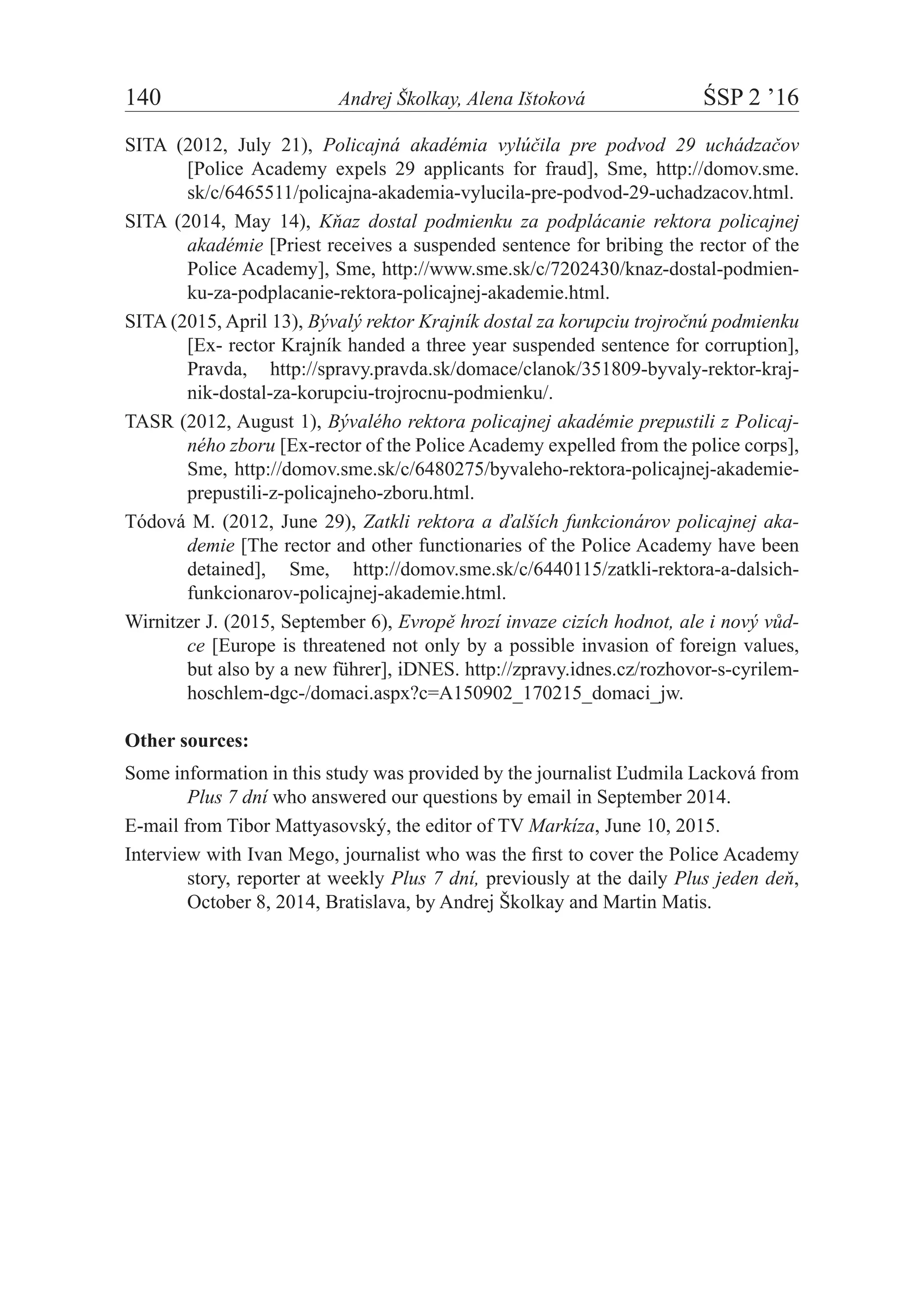 140	 Andrej Školkay, Alena Ištoková	 ŚSP 2 ’16
SITA (2012, July 21), Policajná akadémia vylúčila pre podvod 29 uchádzačov
[Police Academy expels 29 applicants for fraud], Sme, http://domov.sme.
sk/c/6465511/policajna-akademia-vylucila-pre-podvod-29-uchadzacov.html.
SITA (2014, May 14), Kňaz dostal podmienku za podplácanie rektora policajnej
akadémie [Priest receives a suspended sentence for bribing the rector of the
Police Academy], Sme, http://www.sme.sk/c/7202430/knaz-dostal-podmien-
ku-za-podplacanie-rektora-policajnej-akademie.html.
SITA (2015, April 13), Bývalý rektor Krajník dostal za korupciu trojročnú podmienku
[Ex- rector Krajník handed a three year suspended sentence for corruption],
Pravda, http://spravy.pravda.sk/domace/clanok/351809-byvaly-rektor-kraj-
nik-dostal-za-korupciu-trojrocnu-podmienku/.
TASR (2012, August 1), Bývalého rektora policajnej akadémie prepustili z Policaj-
ného zboru [Ex-rector of the Police Academy expelled from the police corps],
Sme, http://domov.sme.sk/c/6480275/byvaleho-rektora-policajnej-akademie-
prepustili-z-policajneho-zboru.html.
Tódová M. (2012, June 29), Zatkli rektora a ďalších funkcionárov policajnej aka-
demie [The rector and other functionaries of the Police Academy have been
detained], Sme, http://domov.sme.sk/c/6440115/zatkli-rektora-a-dalsich-
funkcionarov-policajnej-akademie.html.
Wirnitzer J. (2015, September 6), Evropě hrozí invaze cizích hodnot, ale i nový vůd-
ce [Europe is threatened not only by a possible invasion of foreign values,
but also by a new führer], iDNES. http://zpravy.idnes.cz/rozhovor-s-cyrilem-
hoschlem-dgc-/domaci.aspx?c=A150902_170215_domaci_jw.
Other sources:
Some information in this study was provided by the journalist Ľudmila Lacková from
Plus 7 dní who answered our questions by email in September 2014.
E-mail from Tibor Mattyasovský, the editor of TV Markíza, June 10, 2015.
Interview with Ivan Mego, journalist who was the first to cover the Police Academy
story, reporter at weekly Plus 7 dní, previously at the daily Plus jeden deň,
October 8, 2014, Bratislava, by Andrej Školkay and Martin Matis.
 