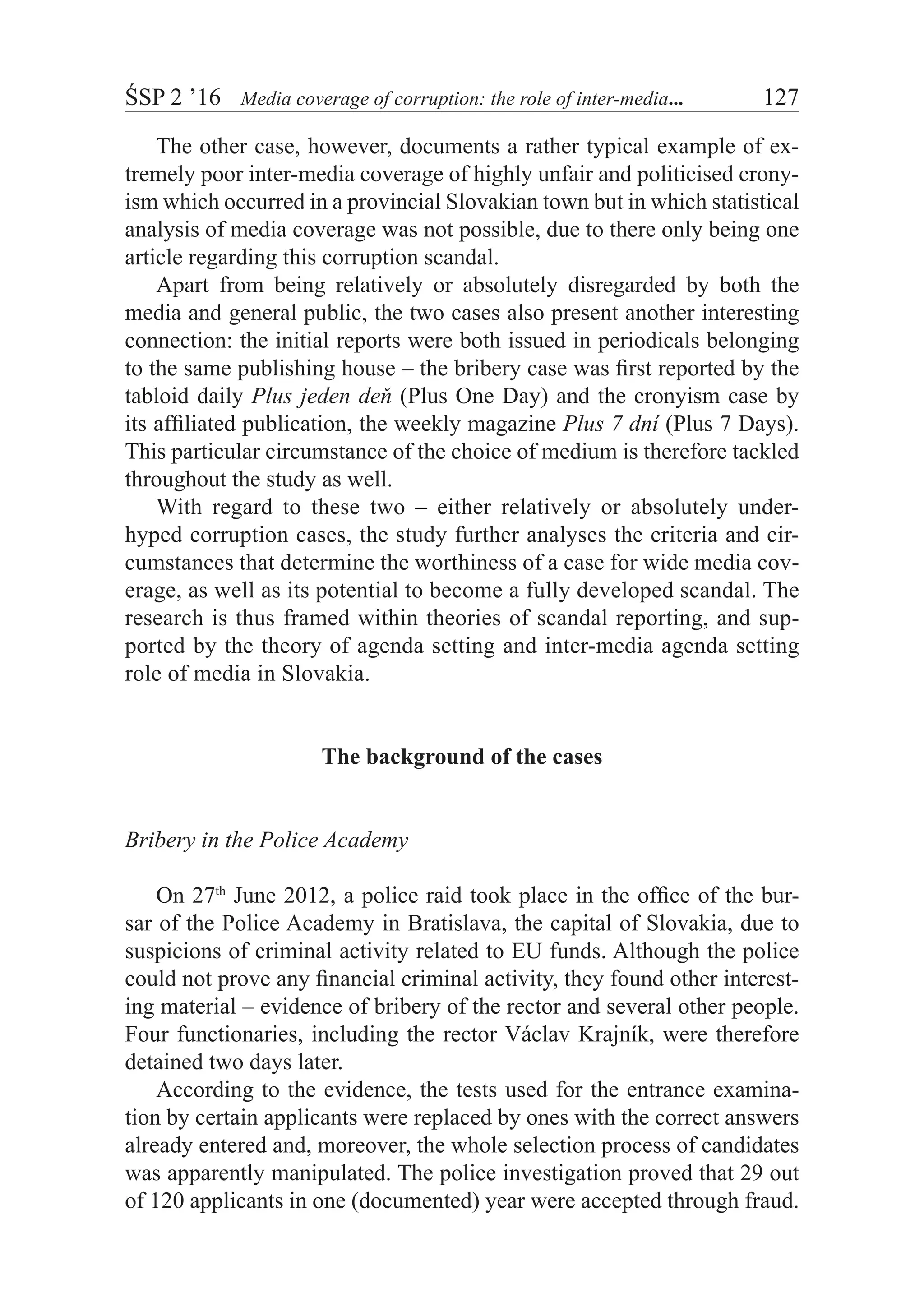 ŚSP 2 ’16	 Media coverage of corruption: the role of inter-media...	 127
The other case, however, documents a rather typical example of ex-
tremely poor inter-media coverage of highly unfair and politicised crony-
ism which occurred in a provincial Slovakian town but in which statistical
analysis of media coverage was not possible, due to there only being one
article regarding this corruption scandal.
Apart from being relatively or absolutely disregarded by both the
media and general public, the two cases also present another interesting
connection: the initial reports were both issued in periodicals belonging
to the same publishing house – the bribery case was first reported by the
tabloid daily Plus jeden deň (Plus One Day) and the cronyism case by
its affiliated publication, the weekly magazine Plus 7 dní (Plus 7 Days).
This particular circumstance of the choice of medium is therefore tackled
throughout the study as well.
With regard to these two – either relatively or absolutely under-
hyped corruption cases, the study further analyses the criteria and cir-
cumstances that determine the worthiness of a case for wide media cov-
erage, as well as its potential to become a fully developed scandal. The
research is thus framed within theories of scandal reporting, and sup-
ported by the theory of agenda setting and inter-media agenda setting
role of media in Slovakia.
The background of the cases
Bribery in the Police Academy
On 27th
June 2012, a police raid took place in the office of the bur-
sar of the Police Academy in Bratislava, the capital of Slovakia, due to
suspicions of criminal activity related to EU funds. Although the police
could not prove any financial criminal activity, they found other interest-
ing material – evidence of bribery of the rector and several other people.
Four functionaries, including the rector Václav Krajník, were therefore
detained two days later.
According to the evidence, the tests used for the entrance examina-
tion by certain applicants were replaced by ones with the correct answers
already entered and, moreover, the whole selection process of candidates
was apparently manipulated. The police investigation proved that 29 out
of 120 applicants in one (documented) year were accepted through fraud.
 