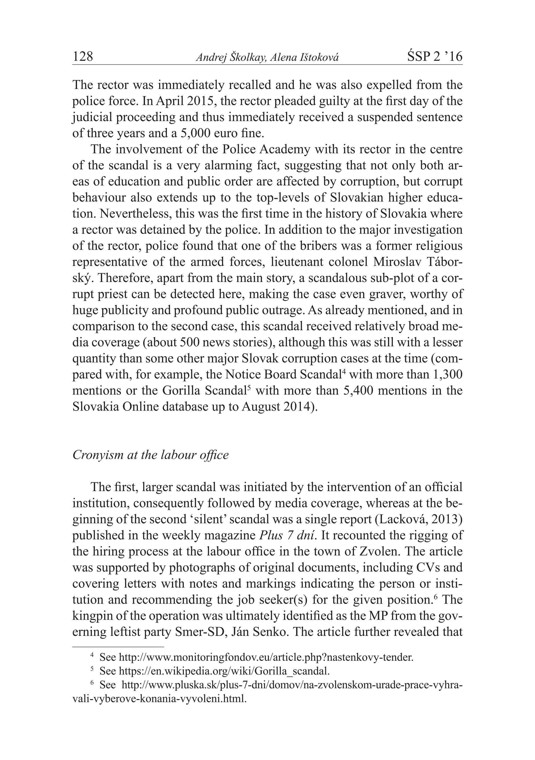128	 Andrej Školkay, Alena Ištoková	 ŚSP 2 ’16
The rector was immediately recalled and he was also expelled from the
police force. In April 2015, the rector pleaded guilty at the first day of the
judicial proceeding and thus immediately received a suspended sentence
of three years and a 5,000 euro fine.
The involvement of the Police Academy with its rector in the centre
of the scandal is a very alarming fact, suggesting that not only both ar-
eas of education and public order are affected by corruption, but corrupt
behaviour also extends up to the top-levels of Slovakian higher educa-
tion. Nevertheless, this was the first time in the history of Slovakia where
a rector was detained by the police. In addition to the major investigation
of the rector, police found that one of the bribers was a former religious
representative of the armed forces, lieutenant colonel Miroslav Tábor-
ský. Therefore, apart from the main story, a scandalous sub-plot of a cor-
rupt priest can be detected here, making the case even graver, worthy of
huge publicity and profound public outrage. As already mentioned, and in
comparison to the second case, this scandal received relatively broad me-
dia coverage (about 500 news stories), although this was still with a lesser
quantity than some other major Slovak corruption cases at the time (com-
pared with, for example, the Notice Board Scandal4
with more than 1,300
mentions or the Gorilla Scandal5
with more than 5,400 mentions in the
Slovakia Online database up to August 2014).
Cronyism at the labour office
The first, larger scandal was initiated by the intervention of an official
institution, consequently followed by media coverage, whereas at the be-
ginning of the second ‘silent’scandal was a single report (Lacková, 2013)
published in the weekly magazine Plus 7 dní. It recounted the rigging of
the hiring process at the labour office in the town of Zvolen. The article
was supported by photographs of original documents, including CVs and
covering letters with notes and markings indicating the person or insti-
tution and recommending the job seeker(s) for the given position.6
The
kingpin of the operation was ultimately identified as the MP from the gov-
erning leftist party Smer-SD, Ján Senko. The article further revealed that
4
  See http://www.monitoringfondov.eu/article.php?nastenkovy-tender.
5
  See https://en.wikipedia.org/wiki/Gorilla_scandal.
6
  See http://www.pluska.sk/plus-7-dni/domov/na-zvolenskom-urade-prace-vyhra­
vali-vyberove-konania-vyvoleni.html.
 
